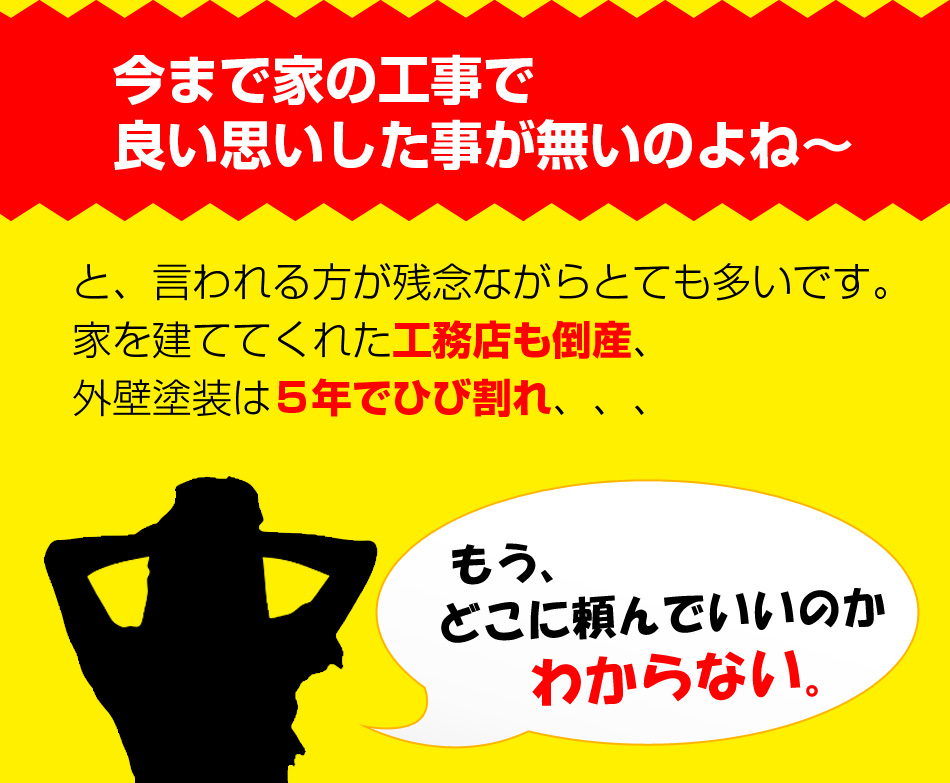今まで家の工事で良い思いした事が無いのよね～
と、言われる方が残念ながらとても多いです。家を建ててくれた工務店も倒産、外壁塗装は５年でひび割れ、、、
もう、どこに頼んでいいのかわからない。