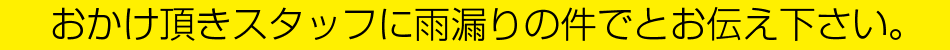 おかけ頂きスタッフに雨漏りの件でとお伝え下さい。