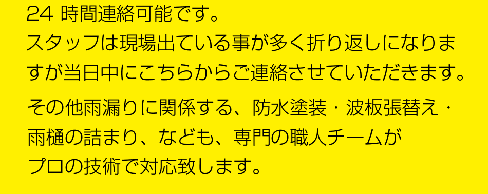 24 時間連絡可能です。
現場に出ている事が多く、折り返しになりますが、わたし三嶋からご連絡させて頂きます。
その他雨漏りに関係する、防水塗装・波板張替え・雨樋の詰まり、なども、専門の職人チームがプロの技術で対応致します。