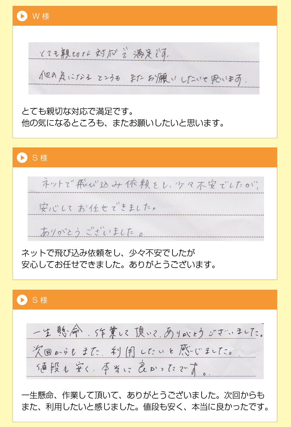 U 様
ていねいな仕事で言葉使いと礼儀が正
しく喜んでいます。次又お願いします。
枚方市　W 様とても親切な対応で満足です。
他の気になるところも、またお願いし
たいと思います。
S 様
ネットで飛び込み依頼をし、少々不安
でしたが安心してお待たせできました。
ありがとうございます。