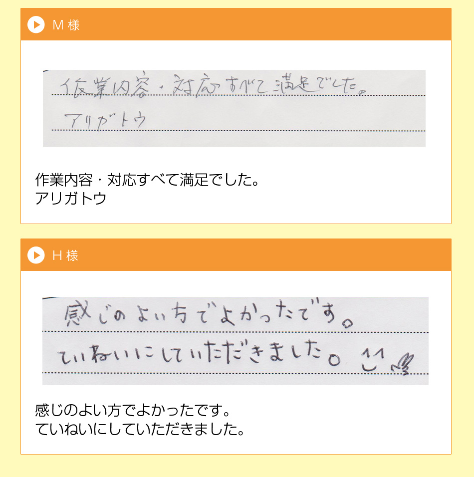 枚方市　S 様
一生懸命、作業して頂いて、ありがとう
ございました。次回からもまた、利用し
たいと感じました。値段も安く、本当に
良かったです。
M 様
作業内容・対応すべて満足でした。
アリガトウ
枚方市　H 様
感じのよい方でよかったです。
ていねいにしていただきました。