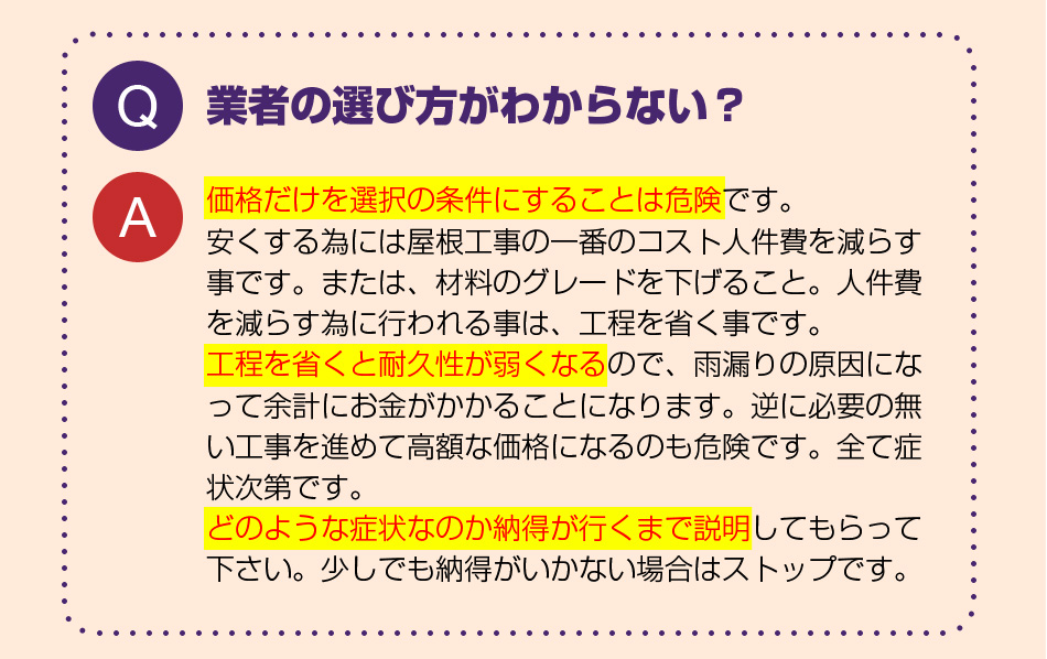 業者の選び方がわからない？
価格だけを選択の条件にすることは危険です。
安くする為には屋根工事の一番のコスト人件費を減らす事です。または、材料のグレードを下げること。人件費を減らす為に行われる事は、工程を省く事です。
工程を省くと耐久性が弱くなるので、雨漏りの原因になって余計にお金がかかることになります。逆に必要の無い工事を進めて高額な価格になるのも危険です。全て症状次第です。
どのような症状なのか納得が行くまで説明してもらって下さい。少しでも納得がいかない場合はストップです。