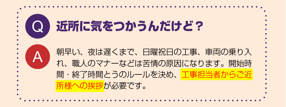 近所に気をつかうんだけど？
朝早い、夜は遅くまで、日曜祝日の工事、車両の乗り入れ、職人のマナーなどは苦情の原因になります。開始時間・終了時間とうのルールを決め、工事担当者からご近所様への挨拶が必要です。