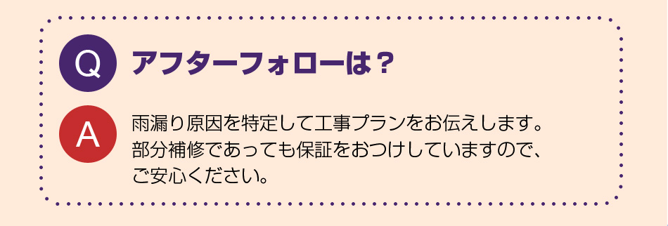 アフターフォローは？
雨漏り原因を特定して工事プランをお伝えします。１００％止まるまで何度でもアフターを行います。