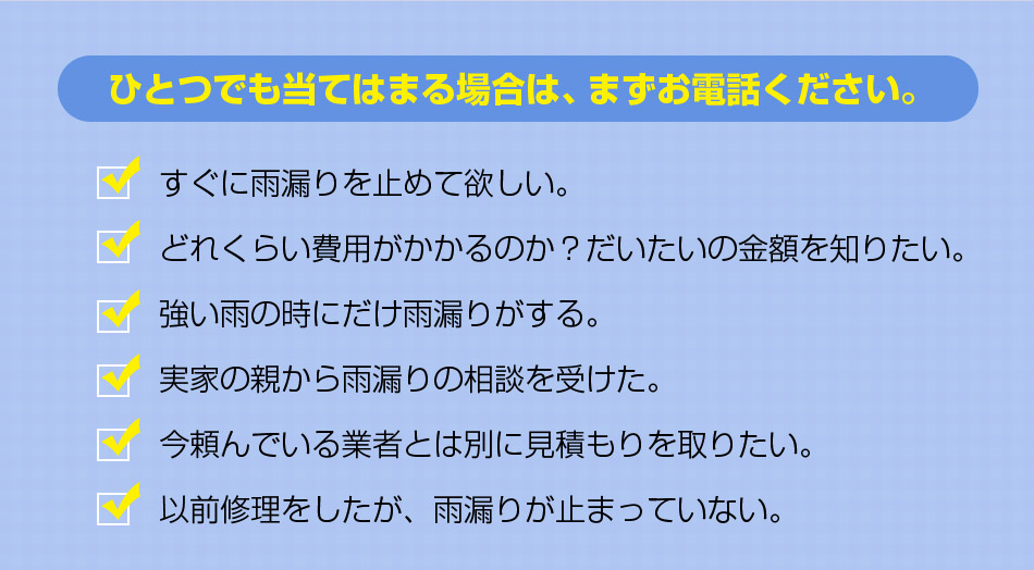 ひとつでも当てはまる場合は、まずお電話ください。すぐに雨漏りを止めて欲しい。どれくらい費用がかかるのか？だいたいの金額を知りたい。強い雨の時にだけ雨漏りがする。実家の親から雨漏りの相談を受けた。今頼んでいる業者とは別に見積もりを取りたい。
