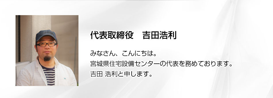 みなさん、こんにちは。宮城県住宅設備センターの代表を務めております、吉田 浩利と申します。