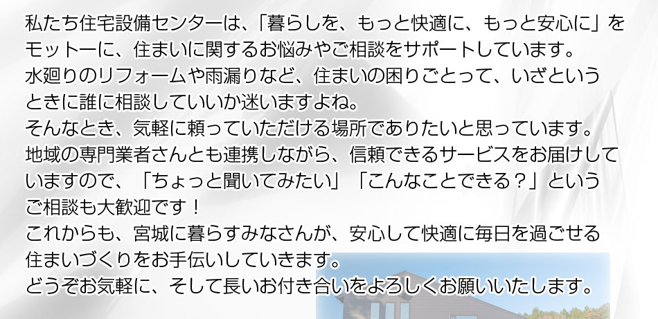 私たち住宅設備センターは、「暮らしを、もっと快適に、もっと安心に」をモットーに、住まいに関するお悩みやご相談をサポートしています。水廻りのリフォームや雨漏りなど、住まいの困りごとって、いざというときに誰に相談していいか迷いますよね。そんなとき、気軽に頼っていただける場所でありたいと思ってい
ます。地域の専門業者さんとも連携しながら、信頼できるサービスをお届けしていますので、「ちょっと聞いてみたい」「こんなことできる？」というご相談も大歓迎です！これからも、宮城に暮らすみなさんが、安心して快適に毎日を過ごせる住まいづくりをお手伝いしていきます。どうぞお気軽に、そして長いお付き合いをよろしくお願いいたします。