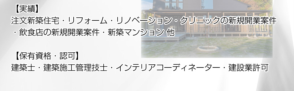 【実績】注文新築住宅・リフォーム・リノベーション・クリニックの新規開業案件・飲食店の新規開業案件・新築マンション 他【保有資格・認可】建築士・建築施工管理技士・インテリアコーディネーター・建設業許可