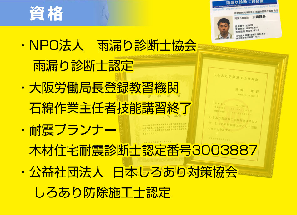 資格
・NPO法人　雨漏り診断士協会
    雨漏り診断士認定
・大阪労働局長登録教習機関
　石綿作業主任者技能講習終了
・耐震プランナー
　木材住宅耐震診断士認定番号3003887
・公益社団法人  日本しろあり対策協会
    しろあり防除施工士認定